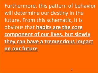 7
Furthermore, this pattern of behavior
will determine our destiny in the
future. From this schematic, it is
obvious that habits are the core
component of our lives, but slowly
they can have a tremendous impact
on our future.
 