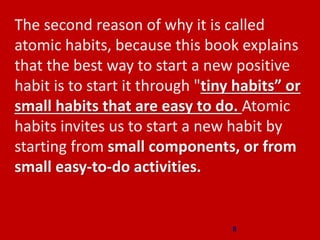 The second reason of why it is called
atomic habits, because this book explains
that the best way to start a new positive
habit is to start it through "tiny habits” or
small habits that are easy to do. Atomic
habits invites us to start a new habit by
starting from small components, or from
small easy-to-do activities.
8
 