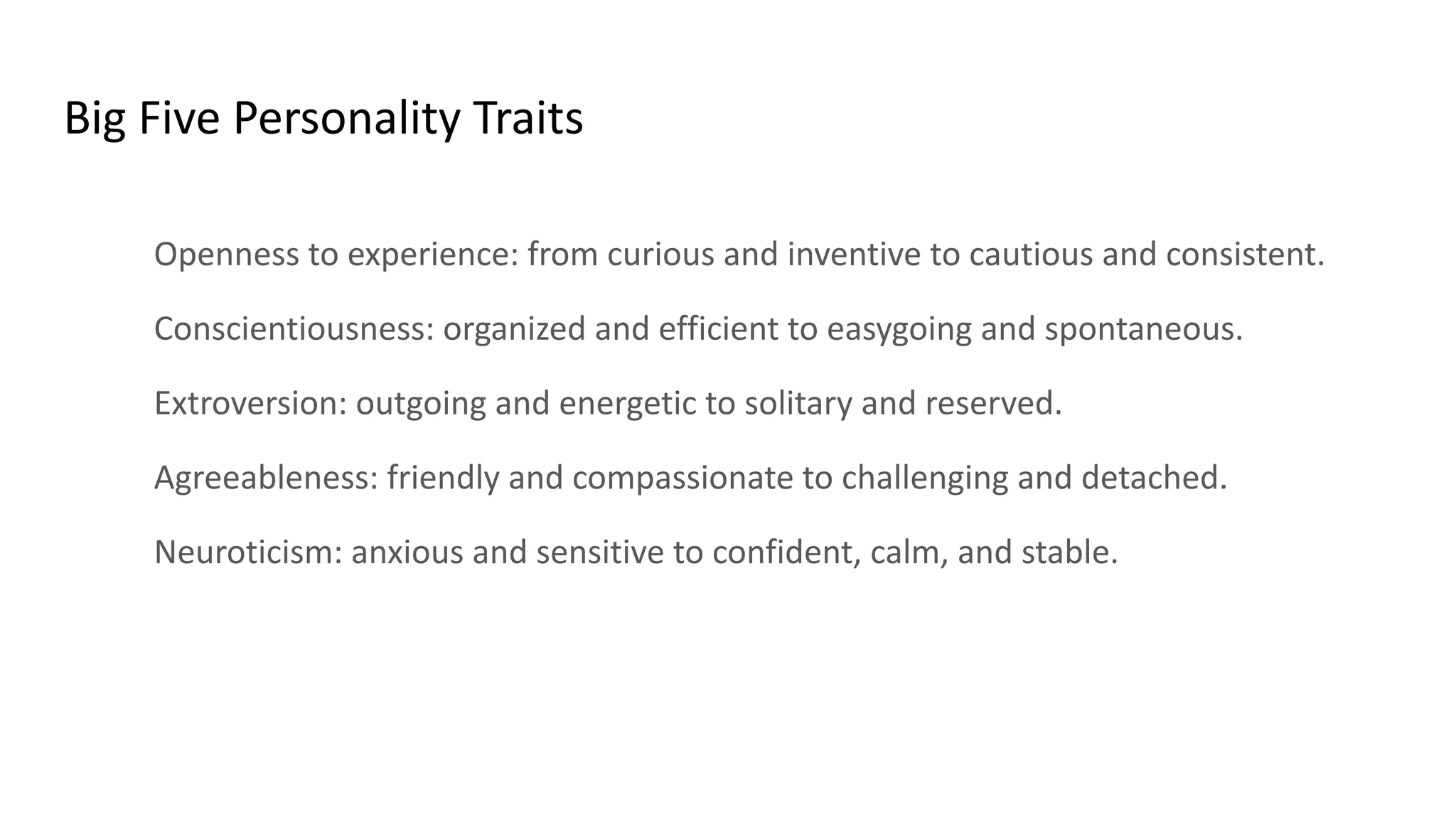 Big Five Personality Traits
Openness to experience: from curious and inventive to cautious and consistent.
Conscientiousness: organized and efficient to easygoing and spontaneous.
Extroversion: outgoing and energetic to solitary and reserved.
Agreeableness: friendly and compassionate to challenging and detached.
Neuroticism: anxious and sensitive to confident, calm, and stable.
 
