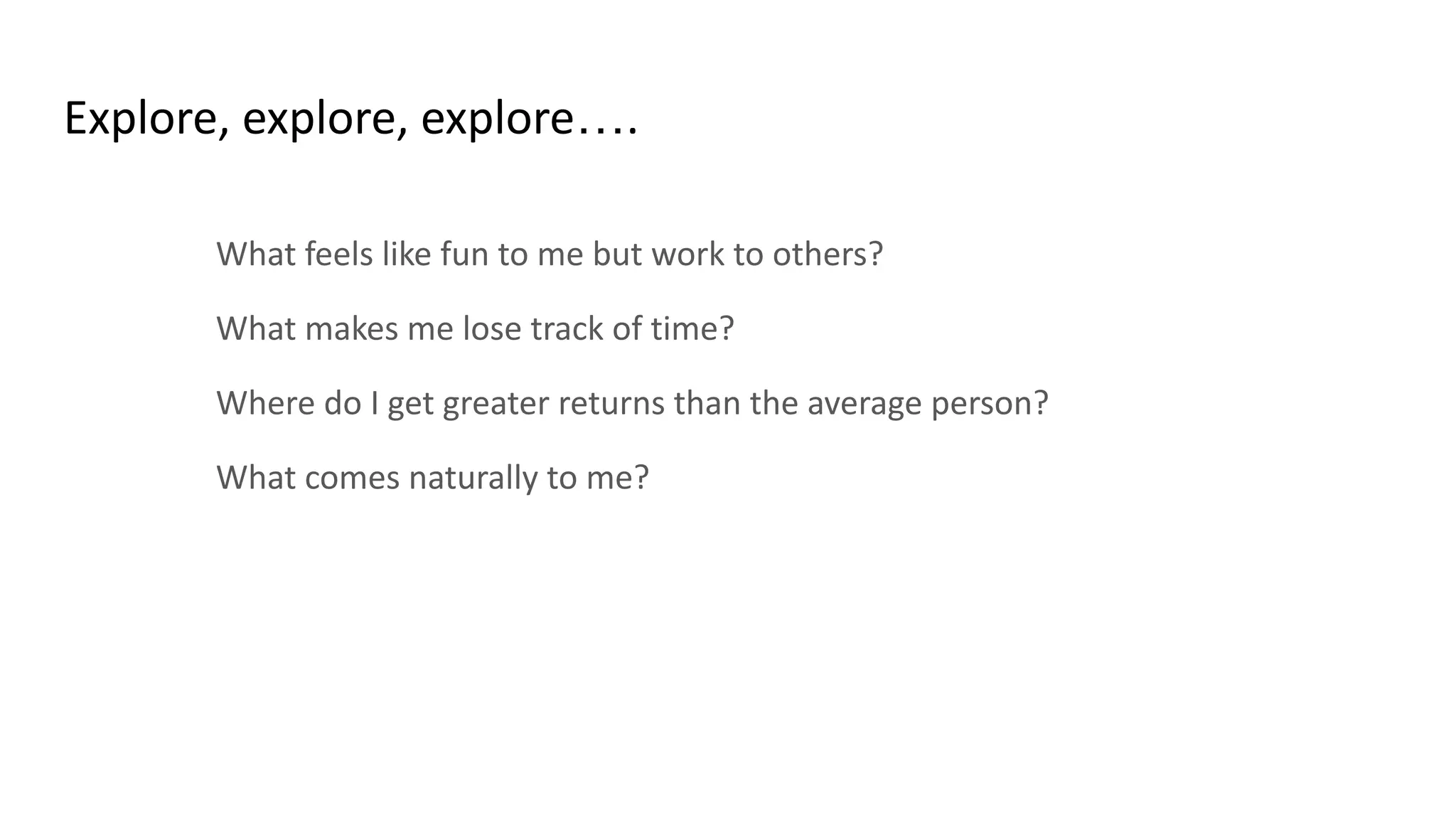 Explore, explore, explore….
What feels like fun to me but work to others?
What makes me lose track of time?
Where do I get greater returns than the average person?
What comes naturally to me?
 