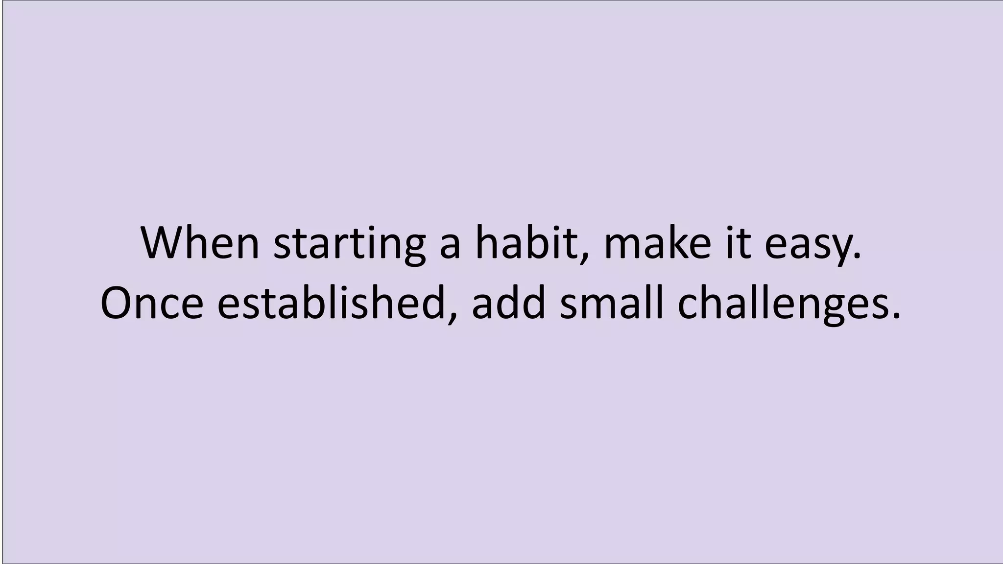 When starting a habit, make it easy.
Once established, add small challenges.
 