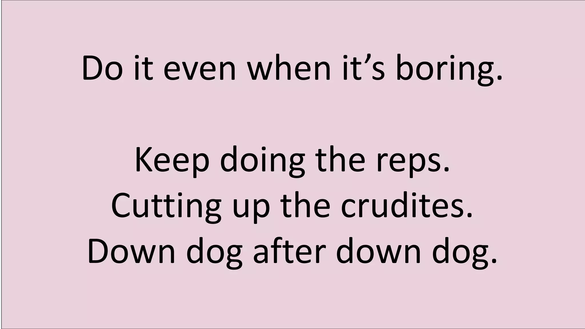 Do it even when it’s boring.
Keep doing the reps.
Cutting up the crudites.
Down dog after down dog.
 