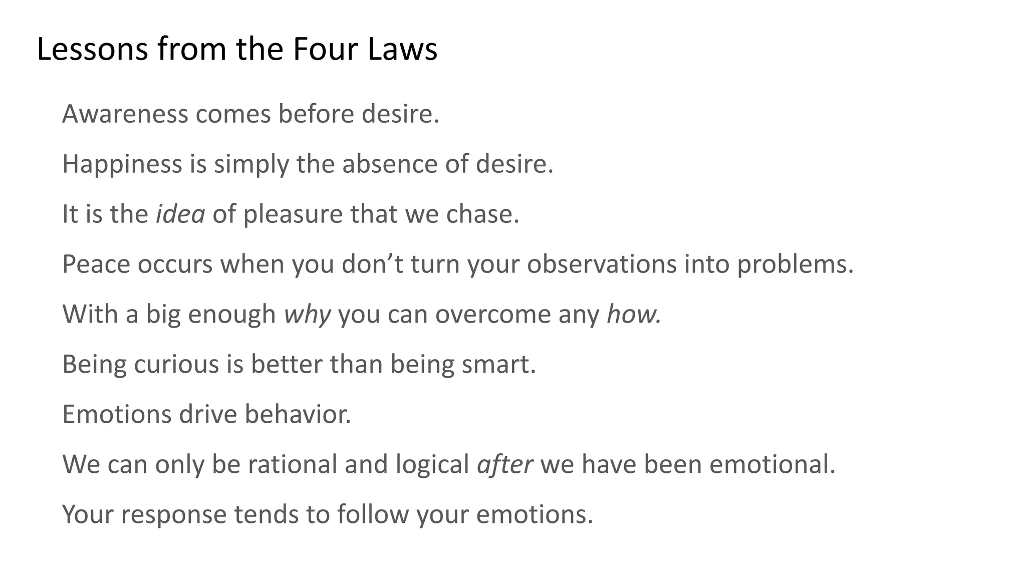 Lessons from the Four Laws
Awareness comes before desire.
Happiness is simply the absence of desire.
It is the idea of pleasure that we chase.
Peace occurs when you don’t turn your observations into problems.
With a big enough why you can overcome any how.
Being curious is better than being smart.
Emotions drive behavior.
We can only be rational and logical after we have been emotional.
Your response tends to follow your emotions.
 