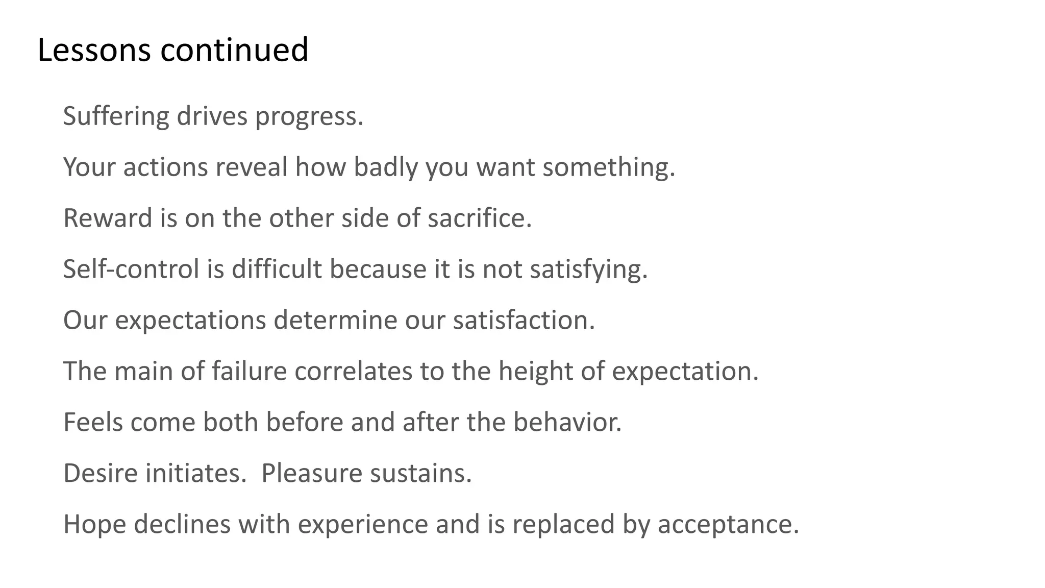 Lessons continued
Suffering drives progress.
Your actions reveal how badly you want something.
Reward is on the other side of sacrifice.
Self-control is difficult because it is not satisfying.
Our expectations determine our satisfaction.
The main of failure correlates to the height of expectation.
Feels come both before and after the behavior.
Desire initiates. Pleasure sustains.
Hope declines with experience and is replaced by acceptance.
 