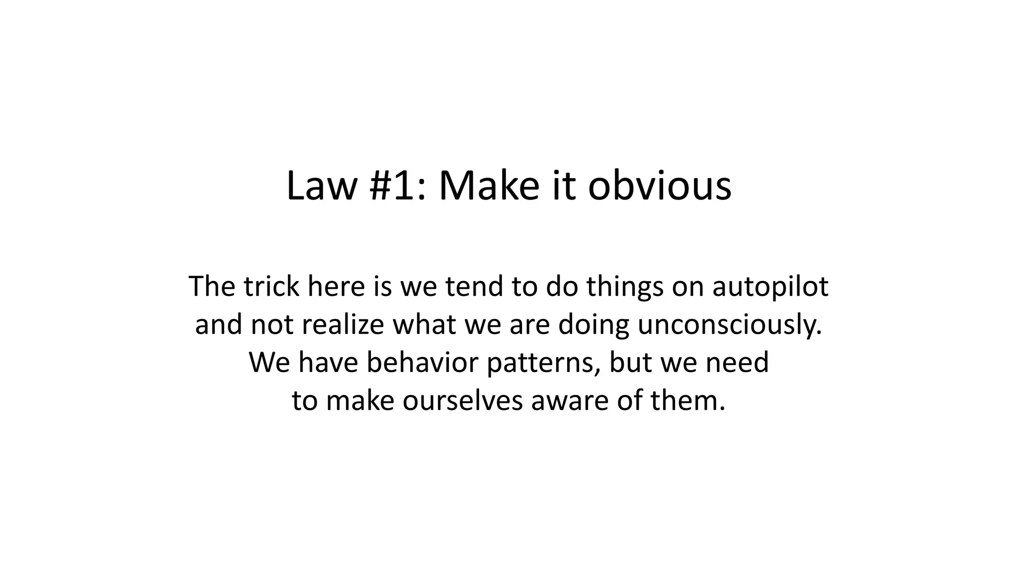 Law #1: Make it obvious
The trick here is we tend to do things on autopilot
and not realize what we are doing unconsciously.
We have behavior patterns, but we need
to make ourselves aware of them.
 