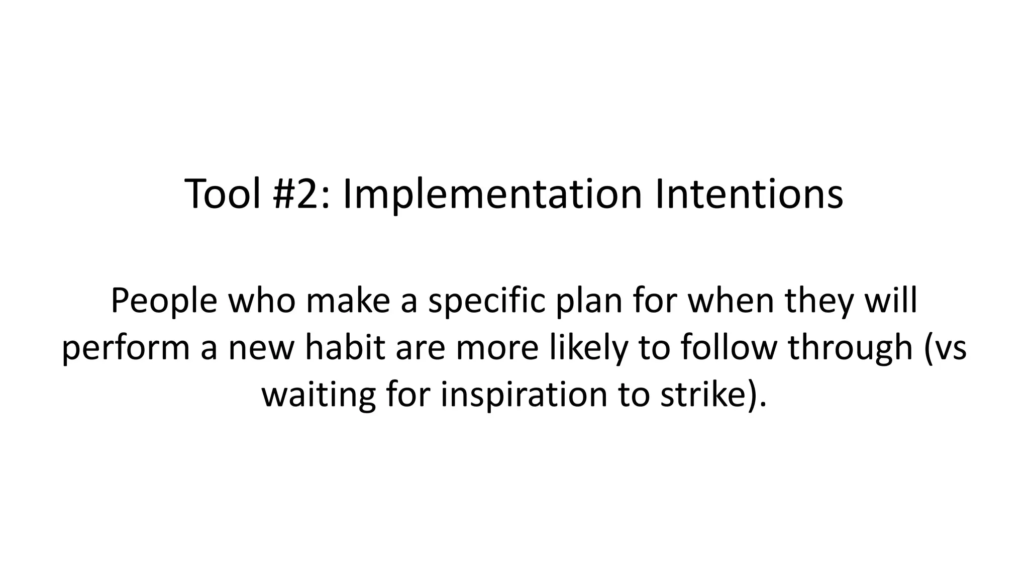 Tool #2: Implementation Intentions
People who make a specific plan for when they will
perform a new habit are more likely to follow through (vs
waiting for inspiration to strike).
 