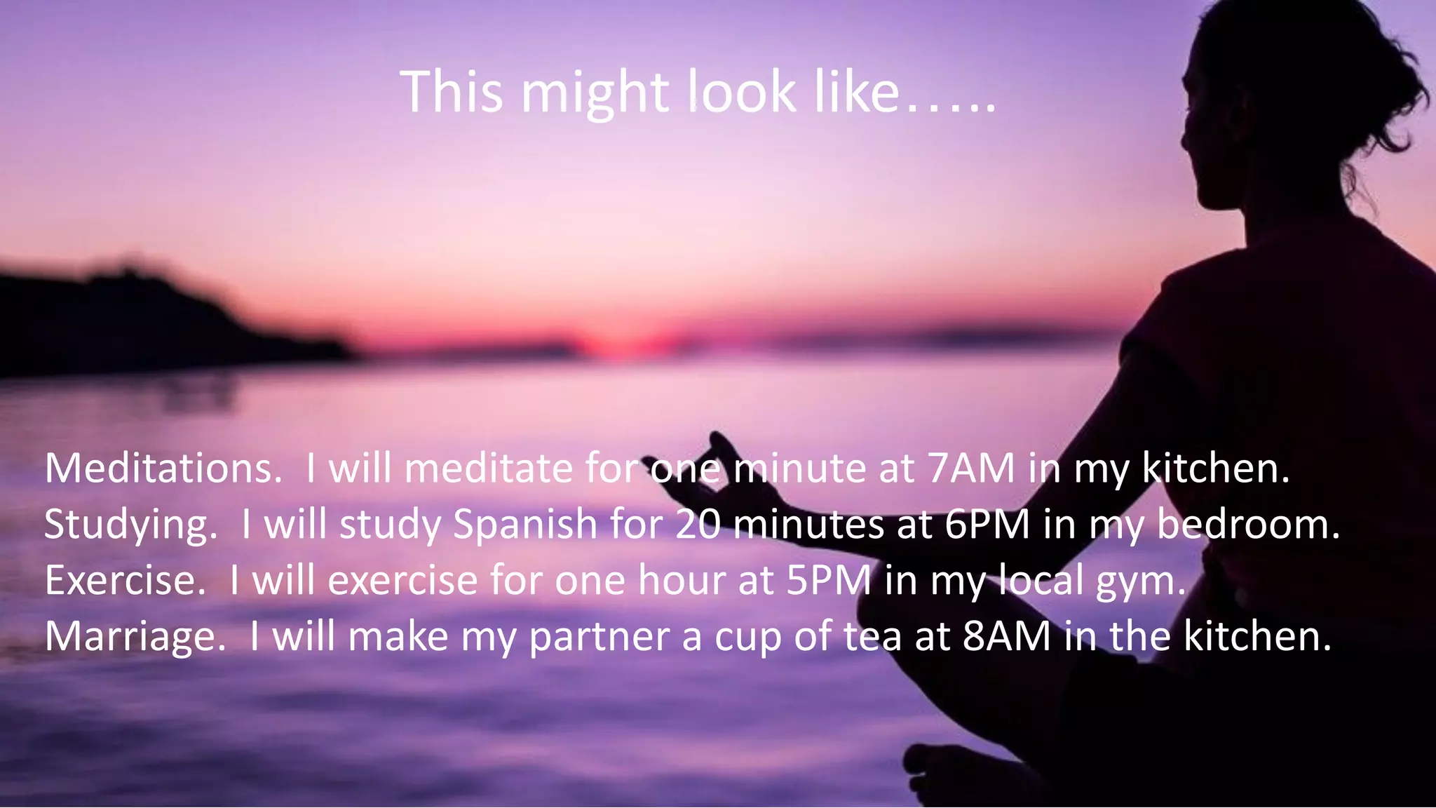 This might look like…..
Meditations. I will meditate for one minute at 7AM in my kitchen.
Studying. I will study Spanish for 20 minutes at 6PM in my bedroom.
Exercise. I will exercise for one hour at 5PM in my local gym.
Marriage. I will make my partner a cup of tea at 8AM in the kitchen.
 