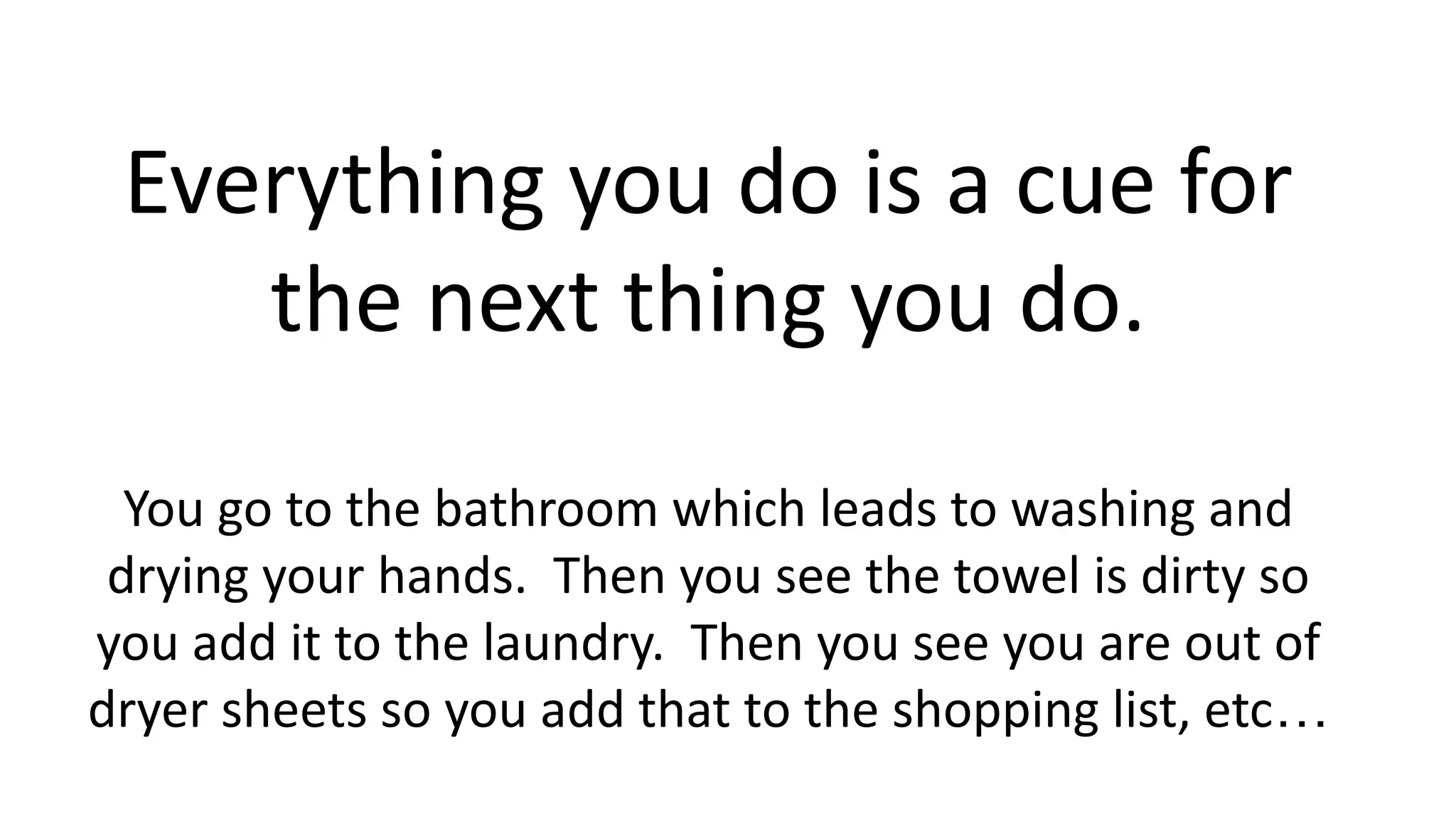 Everything you do is a cue for
the next thing you do.
You go to the bathroom which leads to washing and
drying your hands. Then you see the towel is dirty so
you add it to the laundry. Then you see you are out of
dryer sheets so you add that to the shopping list, etc…
 