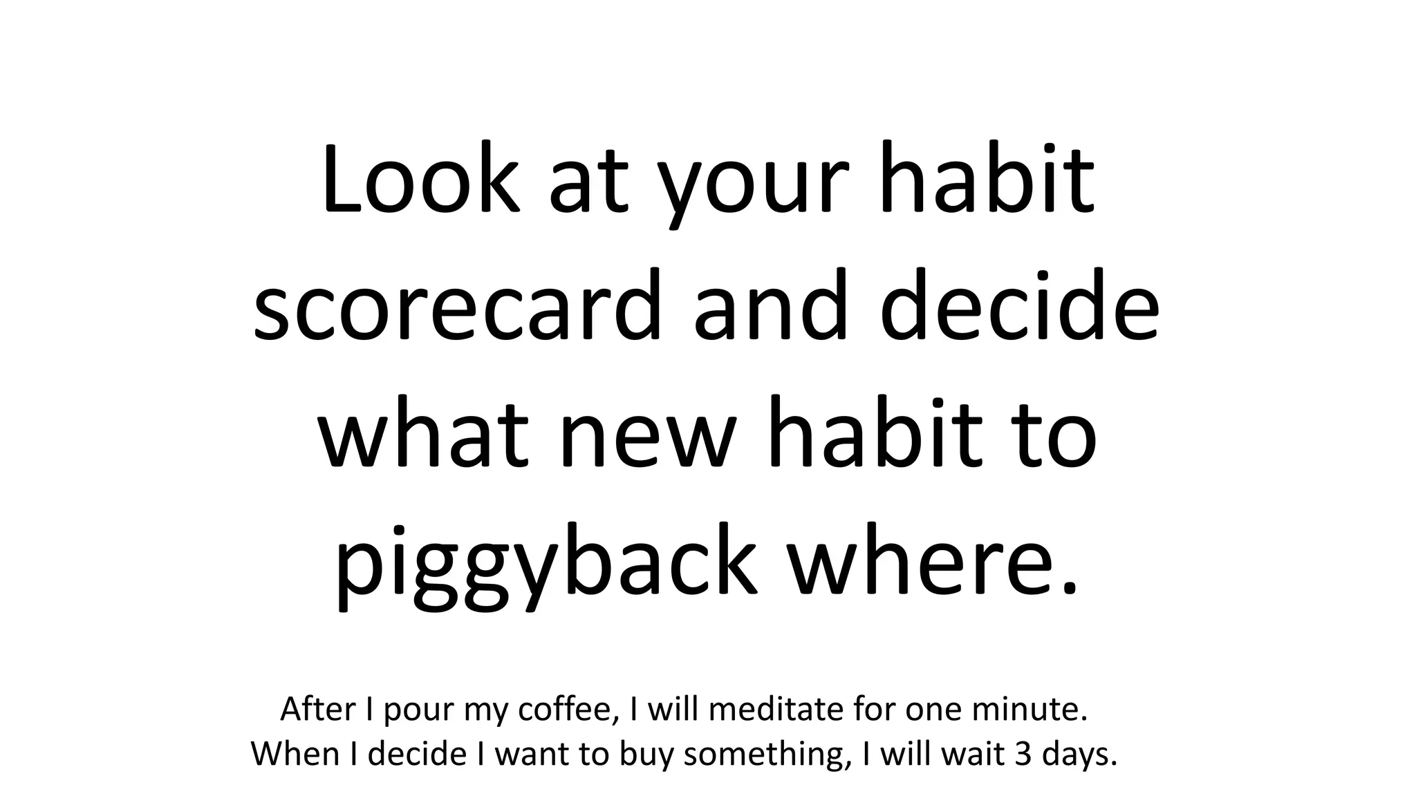 Look at your habit
scorecard and decide
what new habit to
piggyback where.
After I pour my coffee, I will meditate for one minute.
When I decide I want to buy something, I will wait 3 days.
 
