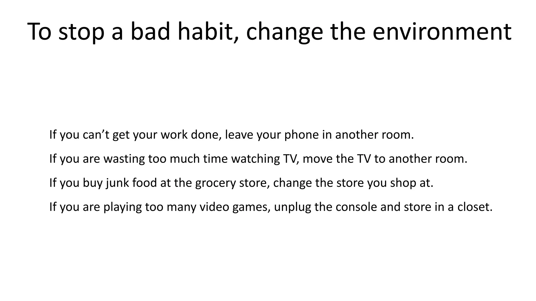 To stop a bad habit, change the environment
If you can’t get your work done, leave your phone in another room.
If you are wasting too much time watching TV, move the TV to another room.
If you buy junk food at the grocery store, change the store you shop at.
If you are playing too many video games, unplug the console and store in a closet.
 