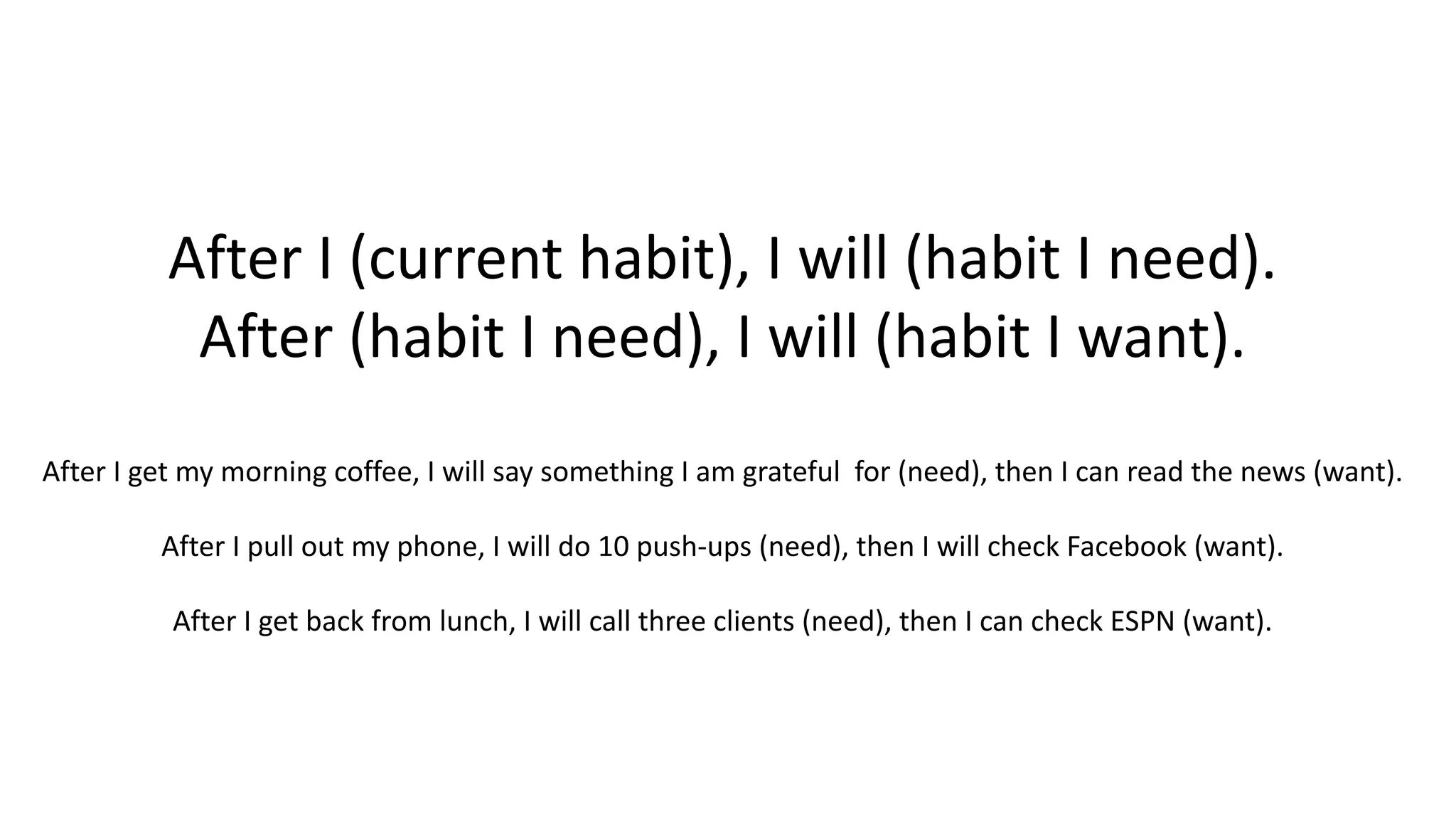 After I (current habit), I will (habit I need).
After (habit I need), I will (habit I want).
After I get my morning coffee, I will say something I am grateful for (need), then I can read the news (want).
After I pull out my phone, I will do 10 push-ups (need), then I will check Facebook (want).
After I get back from lunch, I will call three clients (need), then I can check ESPN (want).
 