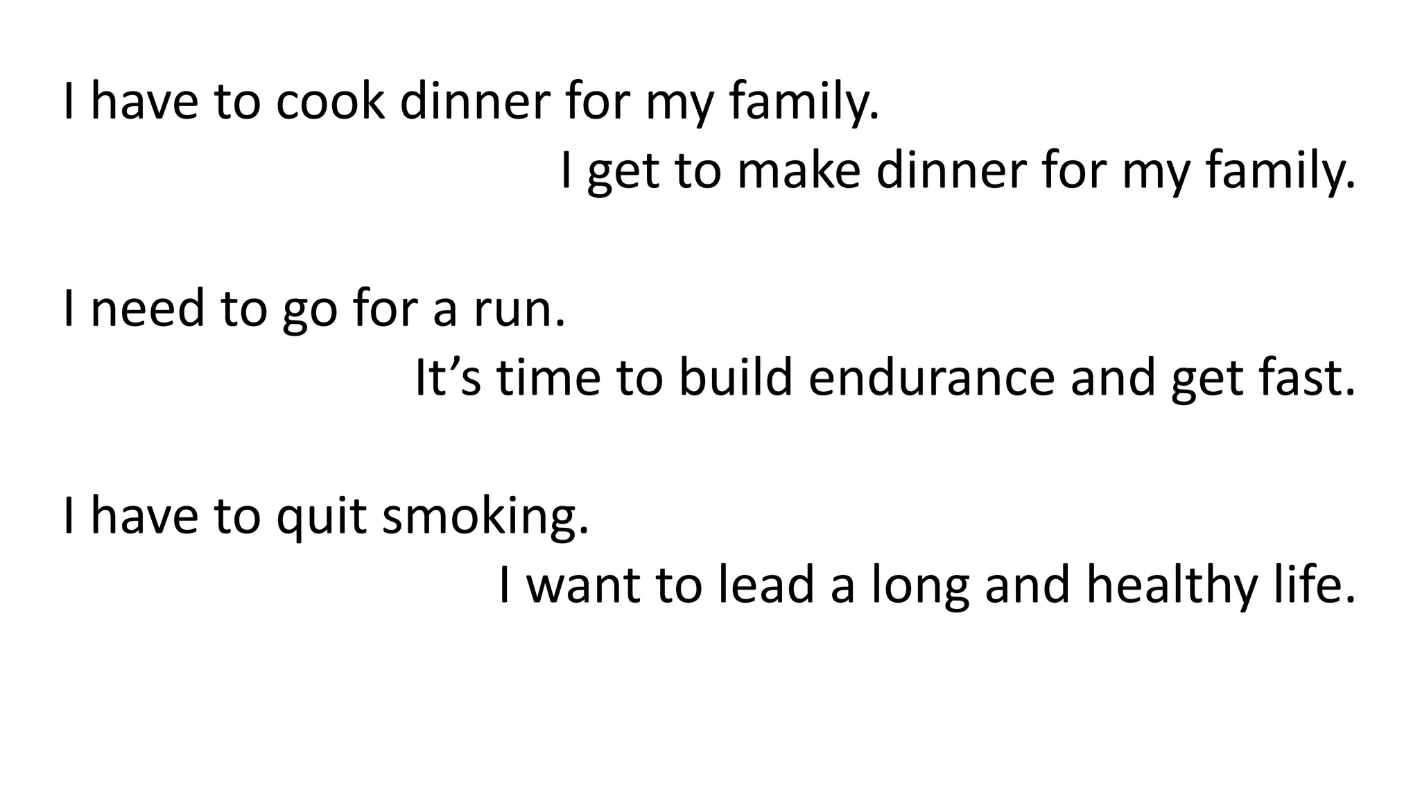 I have to cook dinner for my family.
I get to make dinner for my family.
I need to go for a run.
It’s time to build endurance and get fast.
I have to quit smoking.
I want to lead a long and healthy life.
 