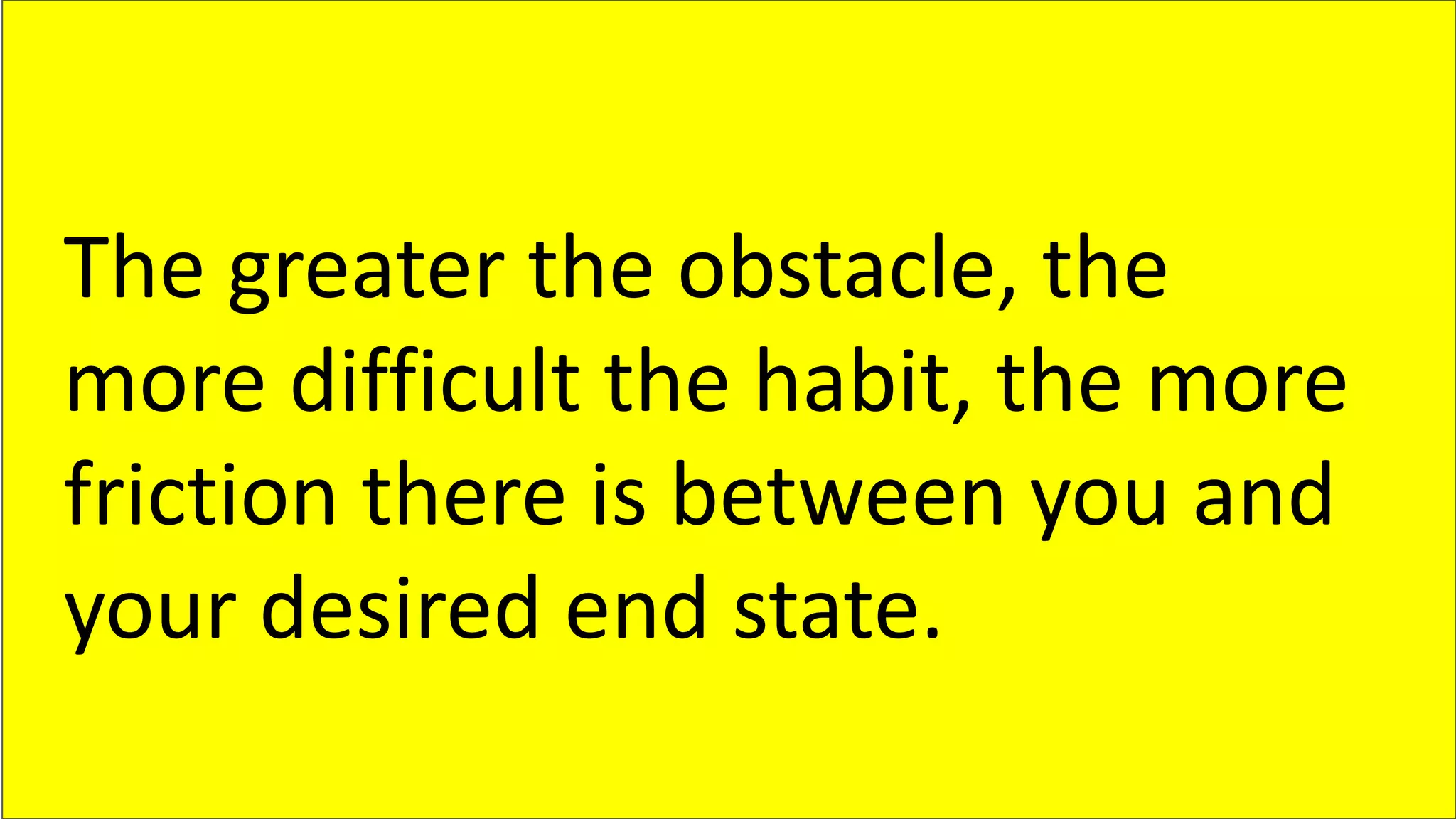 The greater the obstacle, the
more difficult the habit, the more
friction there is between you and
your desired end state.
 