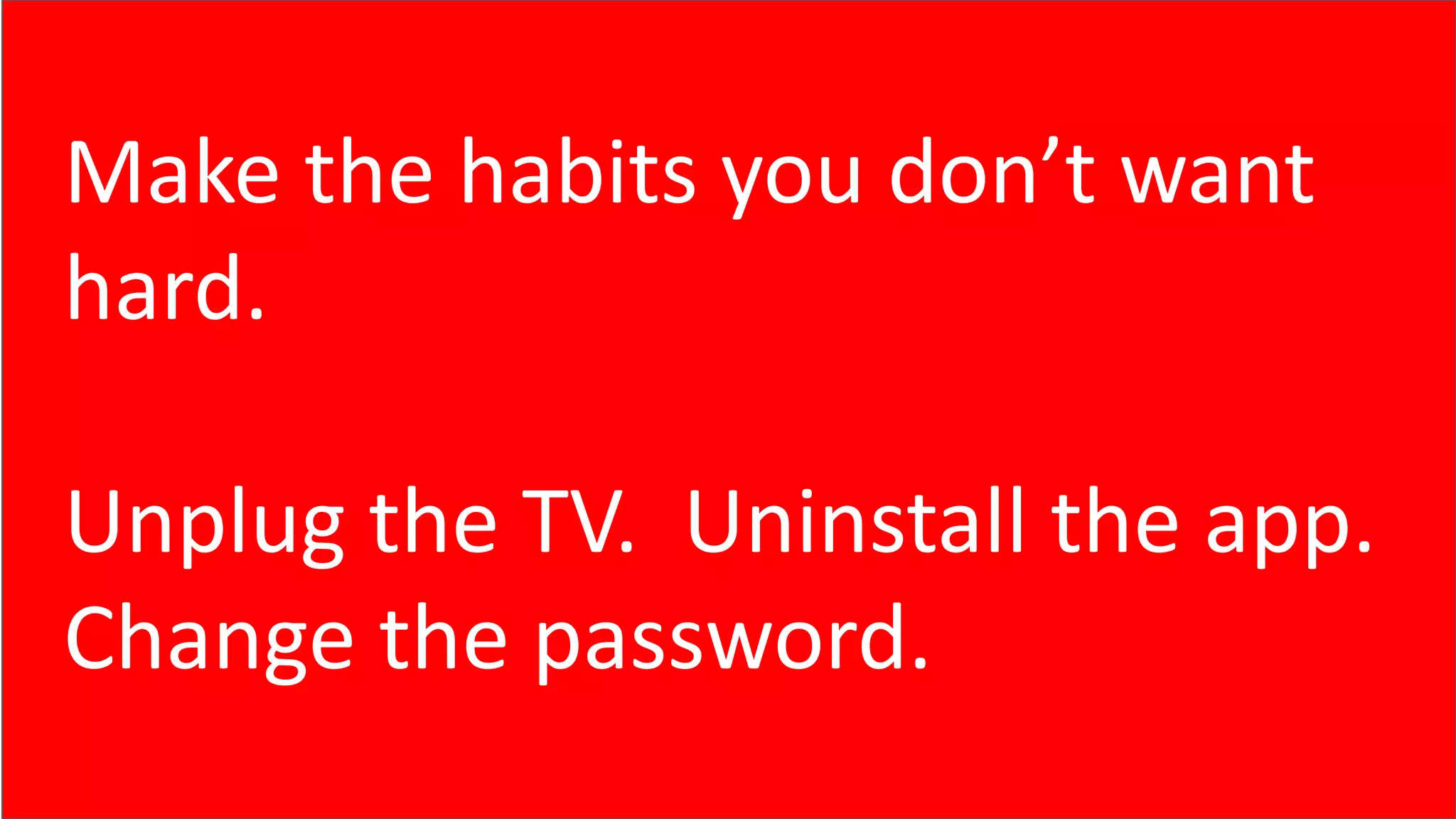 Make the habits you don’t want
hard.
Unplug the TV. Uninstall the app.
Change the password.
 