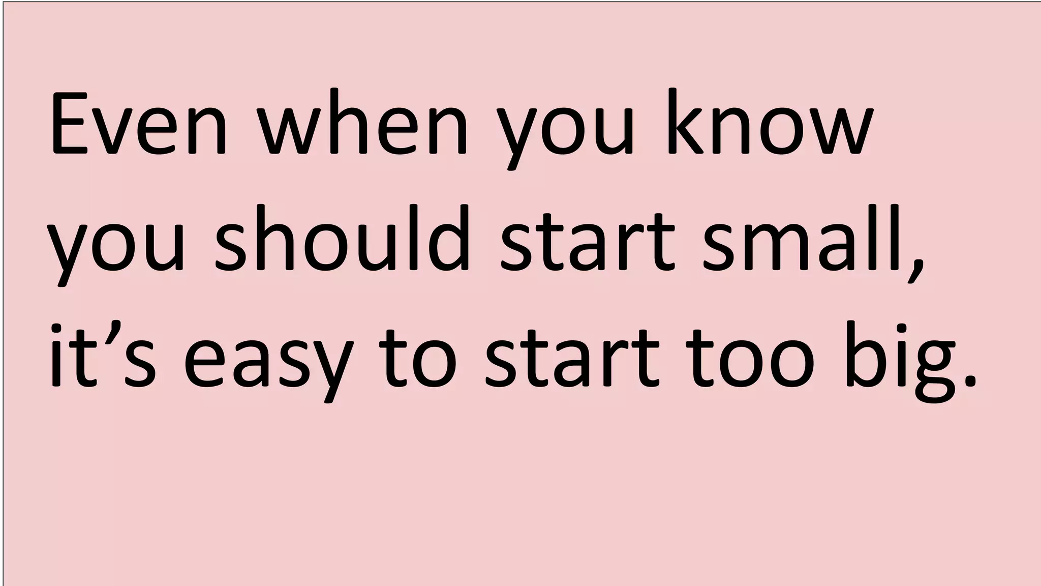 Even when you know
you should start small,
it’s easy to start too big.
 