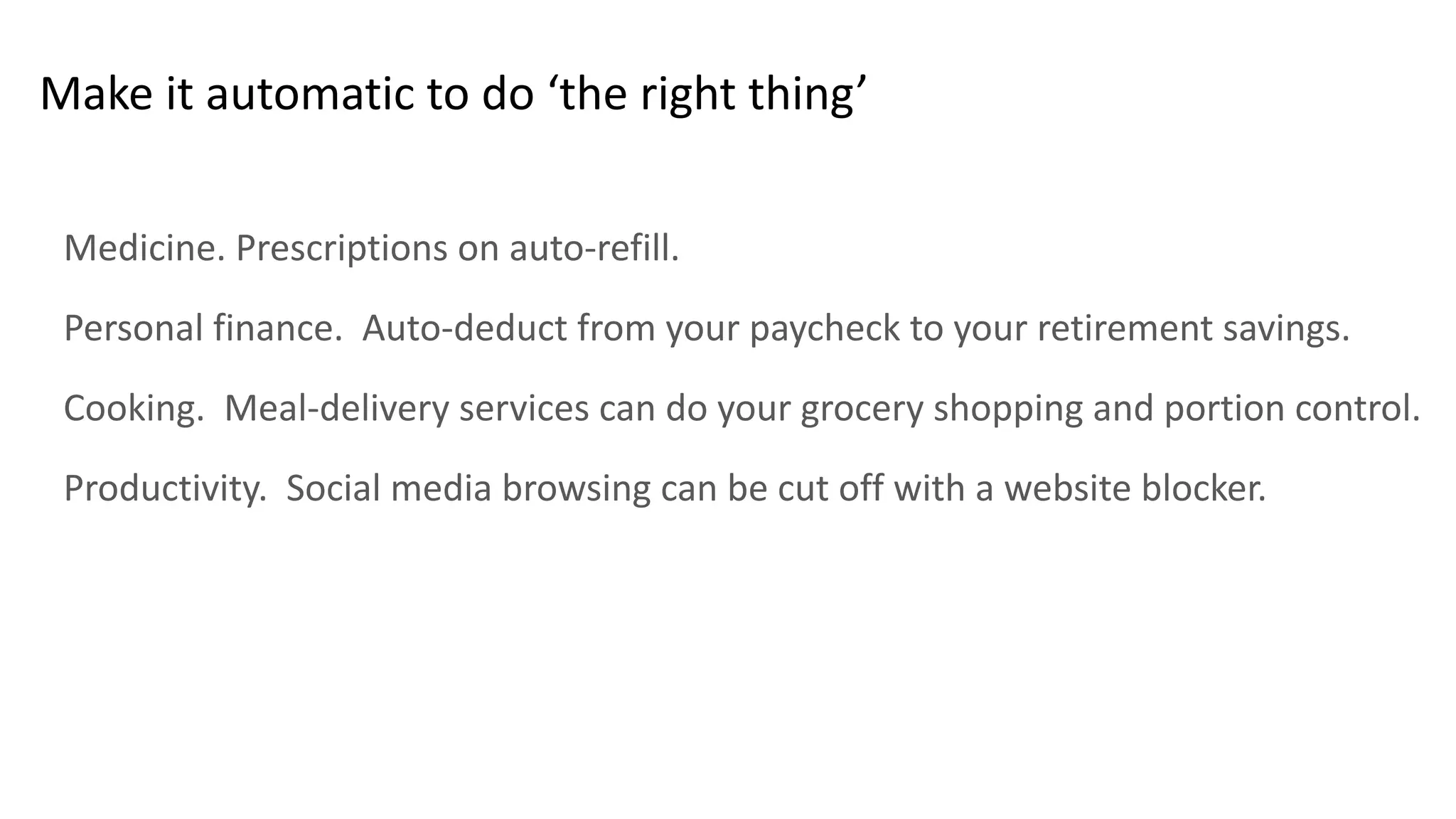 Make it automatic to do ‘the right thing’
Medicine. Prescriptions on auto-refill.
Personal finance. Auto-deduct from your paycheck to your retirement savings.
Cooking. Meal-delivery services can do your grocery shopping and portion control.
Productivity. Social media browsing can be cut off with a website blocker.
 