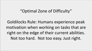 “Optimal Zone of Difficulty”
Goldilocks Rule: Humans experience peak
motivation when working on tasks that are
right on the edge of their current abilities.
Not too hard. Not too easy. Just right.
 