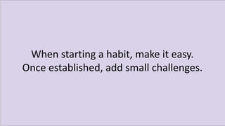 When starting a habit, make it easy.
Once established, add small challenges.
 