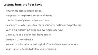 Lessons from the Four Laws
Awareness comes before desire.
Happiness is simply the absence of desire.
It is the idea of pleasure that we chase.
Peace occurs when you don’t turn your observations into problems.
With a big enough why you can overcome any how.
Being curious is better than being smart.
Emotions drive behavior.
We can only be rational and logical after we have been emotional.
Your response tends to follow your emotions.
 