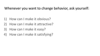 Whenever you want to change behavior, ask yourself:
1) How can I make it obvious?
2) How can I make it attractive?
3) How can I make it easy?
4) How can I make it satisfying?
 