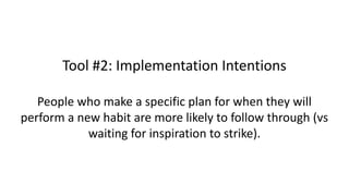 Tool #2: Implementation Intentions
People who make a specific plan for when they will
perform a new habit are more likely to follow through (vs
waiting for inspiration to strike).
 