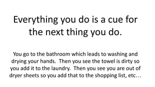 Everything you do is a cue for
the next thing you do.
You go to the bathroom which leads to washing and
drying your hands. Then you see the towel is dirty so
you add it to the laundry. Then you see you are out of
dryer sheets so you add that to the shopping list, etc…
 