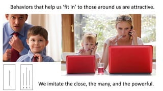 Behaviors that help us ‘fit in’ to those around us are attractive.
We imitate the close, the many, and the powerful.
 