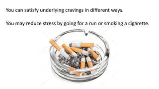 You can satisfy underlying cravings in different ways.
You may reduce stress by going for a run or smoking a cigarette.
 