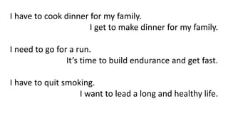 I have to cook dinner for my family.
I get to make dinner for my family.
I need to go for a run.
It’s time to build endurance and get fast.
I have to quit smoking.
I want to lead a long and healthy life.
 