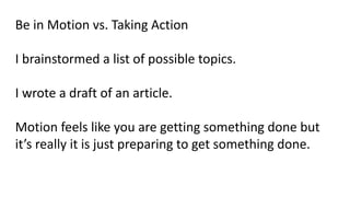 Be in Motion vs. Taking Action
I brainstormed a list of possible topics.
I wrote a draft of an article.
Motion feels like you are getting something done but
it’s really it is just preparing to get something done.
 