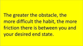 The greater the obstacle, the
more difficult the habit, the more
friction there is between you and
your desired end state.
 
