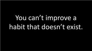 You can’t improve a
habit that doesn’t exist.
 