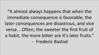 “It almost always happens that when the
immediate consequence is favorable, the
later consequences are disastrous, and vice
versa…Often, the sweeter the first fruit of
a habit, the more bitter are it’s later fruits.”
- Frederic Bastiat
 