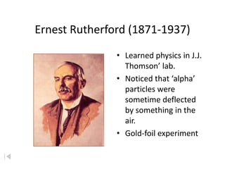 Ernest Rutherford (1871-1937)
               • Learned physics in J.J.
                 Thomson’ lab.
               • Noticed that ‘alpha’
                 particles were
                 sometime deflected
                 by something in the
                 air.
               • Gold-foil experiment
 