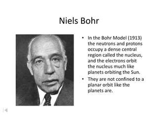 Niels Bohr
     • In the Bohr Model (1913)
       the neutrons and protons
       occupy a dense central
       region called the nucleus,
       and the electrons orbit
       the nucleus much like
       planets orbiting the Sun.
     • They are not confined to a
       planar orbit like the
       planets are.
 