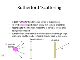 Rutherford ‘Scattering’

• In 1909 Rutherford undertook a series of experiments
• He fired (alpha) particles at a very thin sample of gold foil
• According to the Thomson model the particles would only
  be slightly deflected
• Rutherford discovered that they were deflected through large
  angles and could even be reflected straight back to the source
                       Lead collimator
                                              Gold foil

particle
source
 