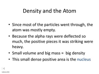 Density and the Atom

            • Since most of the particles went through, the
              atom was mostly empty.
            • Because the alpha rays were deflected so
              much, the positive pieces it was striking were
              heavy.
            • Small volume and big mass = big density
            • This small dense positive area is the nucleus

California WEB
 
