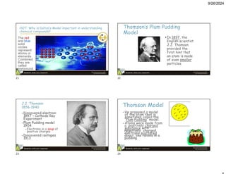 9/26/2024
HOT: Why is Dalton’s Model important in understanding
chemical compounds?
The red
and blue
solid
circles
represent
atoms or
elements.
Combined
they are
called
compound.
Thomson’s Plum Pudding
Model
• In 1897, the
English scientist
J.J. Thomson
provided the
first hint that
an atom is made
of even smaller
particles.
J.J. Thomson
1856-1940
• Discovered electron
1897 – Cathode Ray
Experiment
• Plum Pudding model
1904
– Electrons in a soup of
positive charges
• Discovered isotopes
1913
Thomson Model
• He proposed a model
of the atom that is
sometimes called the
“Plum Pudding” model.
• Atoms were made from
a positively charged
substance with
negatively charged
electrons scattered
about, like raisins in a
pudding.
21 22
23 24
 