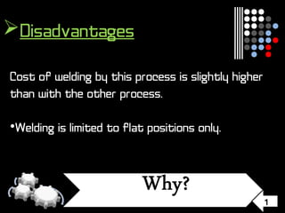 1
Disadvantages
Cost of welding by this process is slightly higher
than with the other process.
•Welding is limited to flat positions only.
 