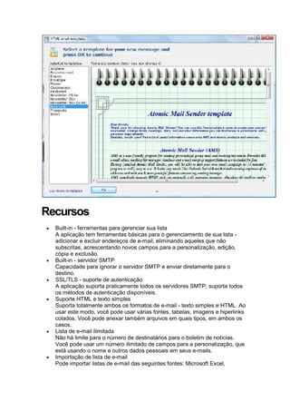 Recursos
Built-in - ferramentas para gerenciar sua lista
A aplicação tem ferramentas básicas para o gerenciamento de sua lista adicionar e excluir endereços de e-mail, eliminando aqueles que não
subscritas, acrescentando novos campos para a personalização, edição,
cópia e exclusão.
Built-in - servidor SMTP
Capacidade para ignorar o servidor SMTP e enviar diretamente para o
destino.
SSL/TLS - suporte de autenticação
A aplicação suporta praticamente todos os servidores SMTP, suporta todos
os métodos de autenticação disponíveis.
Suporte HTML e texto simples
Suporta totalmente ambos os formatos de e-mail - texto simples e HTML. Ao
usar este modo, você pode usar várias fontes, tabelas, imagens e hiperlinks
colados. Você pode anexar também arquivos em quais tipos, em ambos os
casos.
Lista de e-mail ilimitada
Não há limite para o número de destinatários para o boletim de notícias.
Você pode usar um número ilimitado de campos para a personalização, que
está usando o nome e outros dados pessoais em seus e-mails.
Importação de lista de e-mail
Pode importar listas de e-mail das seguintes fontes: Microsoft Excel,

 