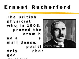 E r n e s t  R u t h e r f o r d T h e  B r i t i s h  p h y s i c i s t  w h o,  i n  1 9 0 8,  p r o v e d  t h e  a t o m  h a d  a  s m a l l,  d e n s e,  p o s i t i v e l y  c h a r g e d  n u c l e u s . 
