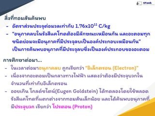 สิ่งที่ทอมสันค้นพบ
- อัตราส่วนประจุต่อมวลเท่ากับ 1.76x1011
C/kg
- “อนุภาคลบในรังสีแคโทดต้องมีลักษณะเหมือนกัน และอะตอมทุก
ชนิดย่อมจะมีอนุภาคที่มีประจุลบเป็นองค์ประกอบเหมือนกัน”
เป็นการค้นพบอนุภาคที่มีประจุลบซึ่งเป็นองค์ประกอบของอะตอม
การศึกษาต่อมา...
- ในเวลาต่อมาอนุภาคลบ ถูกเรียกว่า “อิเล็กตรอน (Electron)”
- เนื่องจากอะตอมเป็นกลางทางไฟฟ้า แสดงว่าต้องมีประจุบวกใน
จํานวนที่เท่ากับอิเล็กตรอน
- ออยเกิน โกลด์ชไตน์(Eugen Goldstein) ได้ทดลองโดยใช้หลอด
รังสีแคโทดที่แตกต่างจากทอมสันเล็กน้อย และได้ค้นพบอนุภาคที่
มีประจุบวก เรียกว่า โปรตอน (Proton)
 