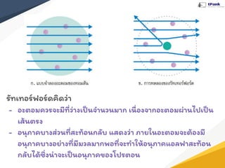 รัทเทอร์ฟอร์ดคิดว่า
- อะตอมควรจะมีที่ว่างเป็นจํานวนมาก เนื่องจากอะตอมผ่านไปเป็น
เส้นตรง
- อนุภาคบางส่วนที่สะท้อนกลับ แสดงว่า ภายในอะตอมจะต้องมี
อนุภาคบางอย่างที่มีมวลมากพอที่จะทําให้อนุภาคแอลฟาสะท้อน
กลับได้ซึ่งน่าจะเป็นอนุภาคของโปรตอน
 