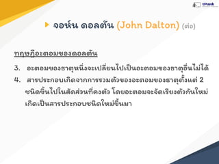 จอห์น ดอลตัน (John Dalton) (ต่อ)
ทฤษฎีอะตอมของดอลตัน
3. อะตอมของธาตุหนึ่งจะเปลี่ยนไปเป็นอะตอมของธาตุอื่นไม่ได้
4. สารประกอบเกิดจากการรวมตัวของอะตอมของธาตุตั้งแต่ 2
ชนิดขึ้นไปในสัดส่วนที่คงตัว โดยอะตอมจะจัดเรียงตัวกันใหม่
เกิดเป็นสารประกอบชนิดใหม่ขึ้นมา
 