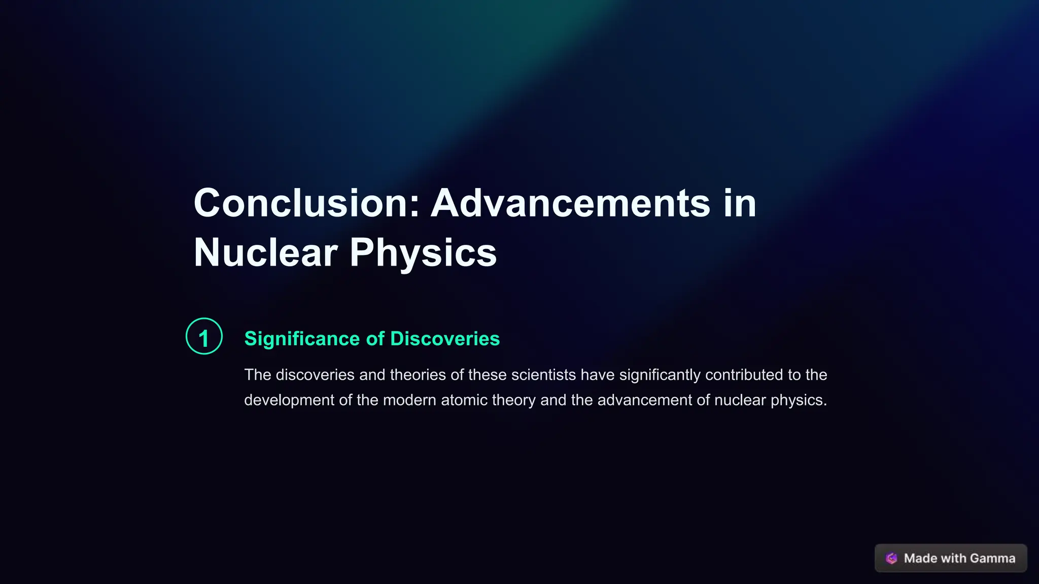 Conclusion: Advancements in
Nuclear Physics
1 Significance of Discoveries
The discoveries and theories of these scientists have significantly contributed to the
development of the modern atomic theory and the advancement of nuclear physics.
 