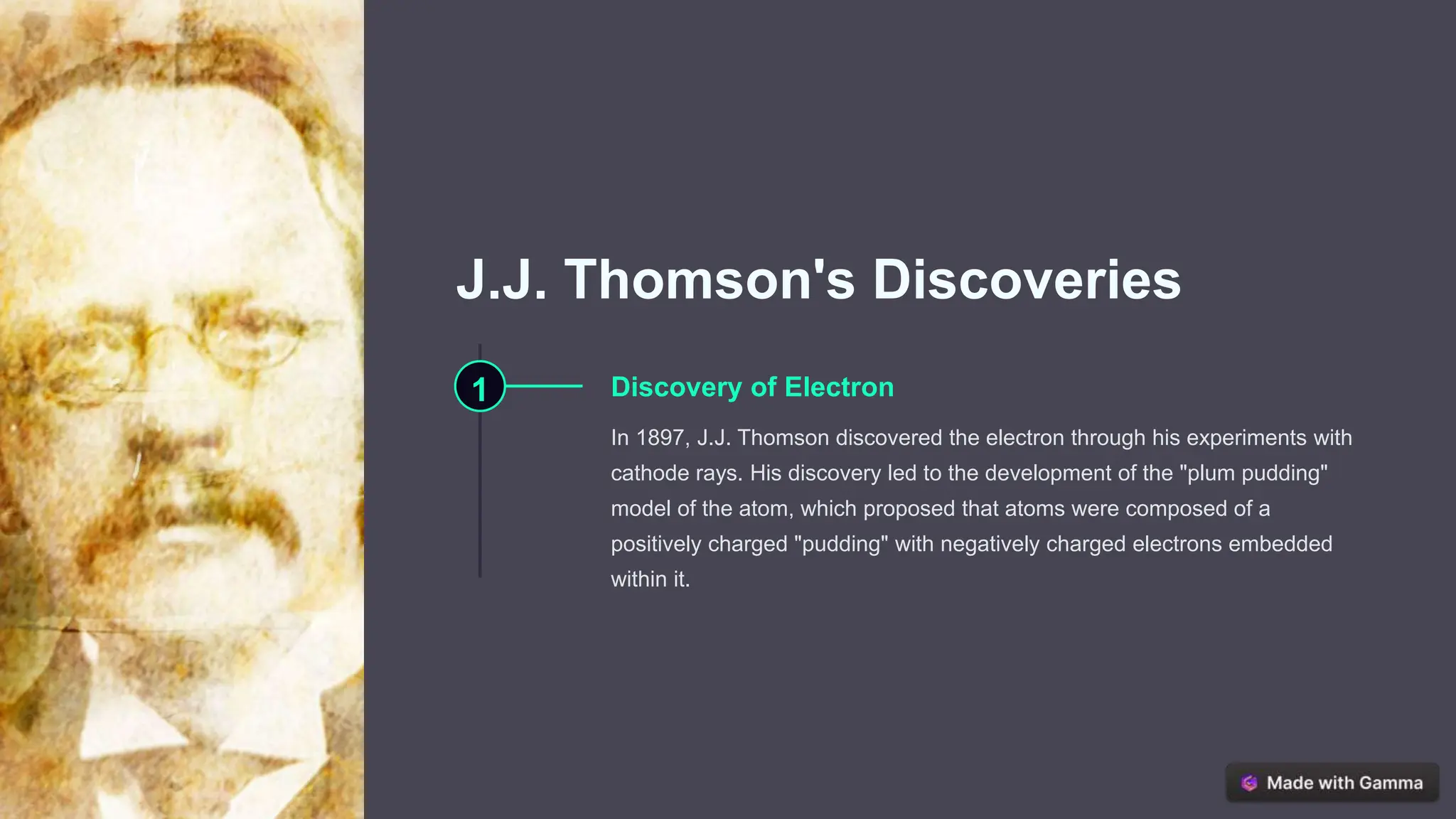 J.J. Thomson's Discoveries
1 Discovery of Electron
In 1897, J.J. Thomson discovered the electron through his experiments with
cathode rays. His discovery led to the development of the "plum pudding"
model of the atom, which proposed that atoms were composed of a
positively charged "pudding" with negatively charged electrons embedded
within it.
 