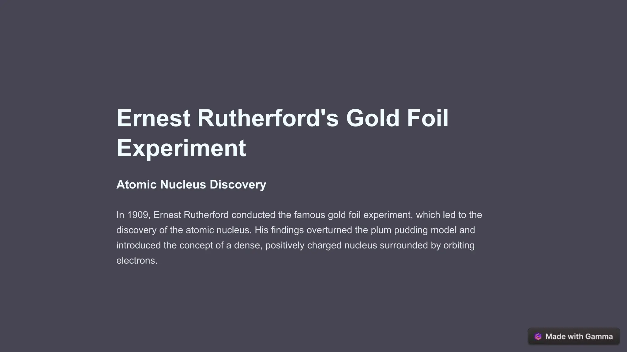 Ernest Rutherford's Gold Foil
Experiment
Atomic Nucleus Discovery
In 1909, Ernest Rutherford conducted the famous gold foil experiment, which led to the
discovery of the atomic nucleus. His findings overturned the plum pudding model and
introduced the concept of a dense, positively charged nucleus surrounded by orbiting
electrons.
 