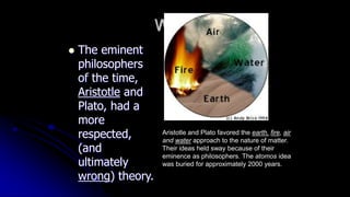 Why?
 The eminent
philosophers
of the time,
Aristotle and
Plato, had a
more
respected,
(and
ultimately
wrong) theory.
Aristotle and Plato favored the earth, fire, air
and water approach to the nature of matter.
Their ideas held sway because of their
eminence as philosophers. The atomos idea
was buried for approximately 2000 years.
 