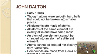 JOHN DALTON
 Early 1800’s
 Thought atoms were smooth, hard balls
that could not be broken into smaller
pieces.
 All elements are made of atoms.
 All atoms of the same element are
exactly alike and have same mass.
 An atom of one element cannot be
changed into an atom of a different
element.
 Atoms cannot be created nor destroyed,
only rearranged.
 Compounds are made from atoms of
 