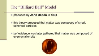 The “Billiard Ball” Model
 proposed by John Dalton in 1804
 this theory proposed that matter was composed of small,
spherical particles
 but evidence was later gathered that matter was composed of
even smaller bits
 